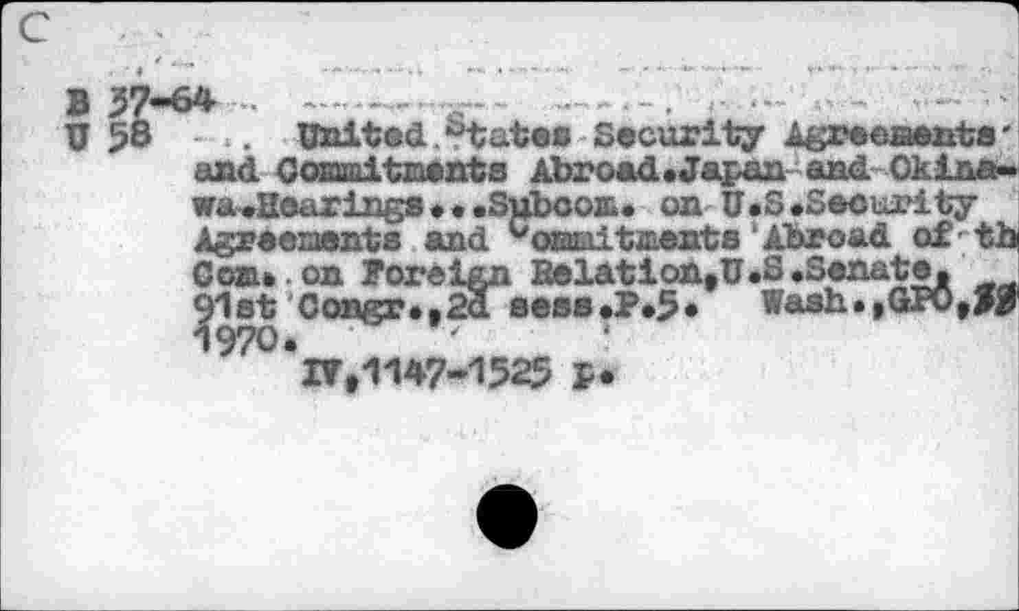 ﻿в 37-64
U 58 United.states Security Agreements' and Commitments Abroad.Japanand Okina-wa^ßearinga • • .Süboom. on U.3 «Security Agreements and ^onmitaients Abroad of;th Can* on foreign Eolation, U.S .Senate, j 91st Congr*,2a seas*?»5* Wash.,GPO,>B 1970. •	’ \
17,1147-1525 P.